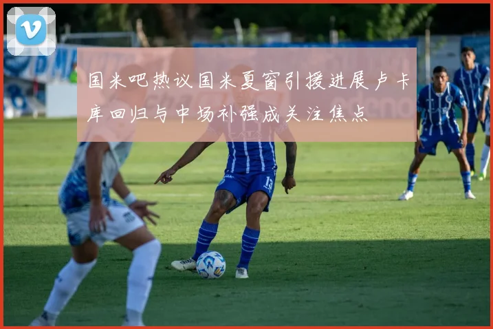 国米吧热议国米夏窗引援进展卢卡库回归与中场补强成关注焦点
