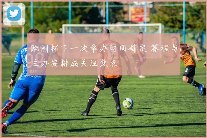 欧洲杯下一次举办时间确定 赛程与主办安排成关注焦点