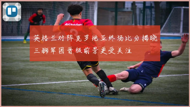 英格兰对阵克罗地亚终场比分揭晓三狮军团晋级前景更受关注