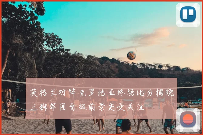 英格兰对阵克罗地亚终场比分揭晓三狮军团晋级前景更受关注