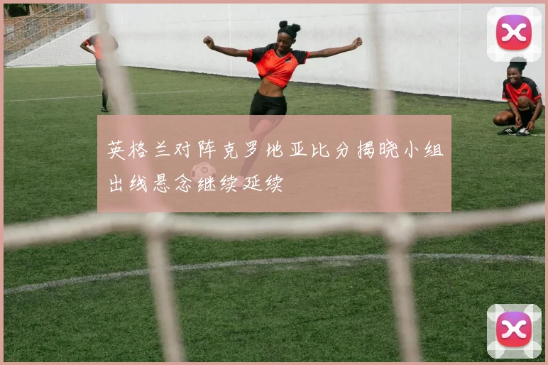 英格兰对阵克罗地亚比分揭晓小组出线悬念继续延续
