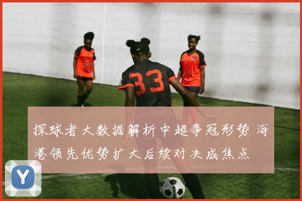 探球者大数据解析中超争冠形势 海港领先优势扩大后续对决成焦点