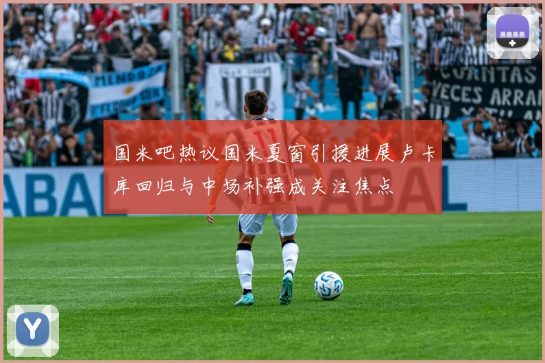 国米吧热议国米夏窗引援进展卢卡库回归与中场补强成关注焦点