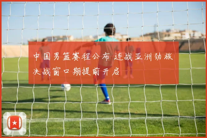 中国男篮赛程公布 连战亚洲劲旅 决战窗口期提前开启