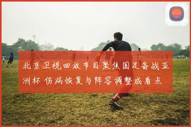 北京卫视回放节目聚焦国足备战亚洲杯 伤病恢复与阵容调整成看点