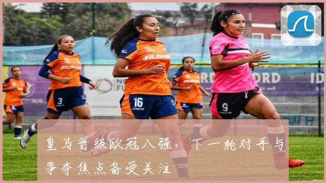 皇马晋级欧冠八强，下一轮对手与争夺焦点备受关注
