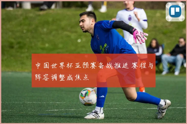 中国世界杯亚预赛备战推进 赛程与阵容调整成焦点