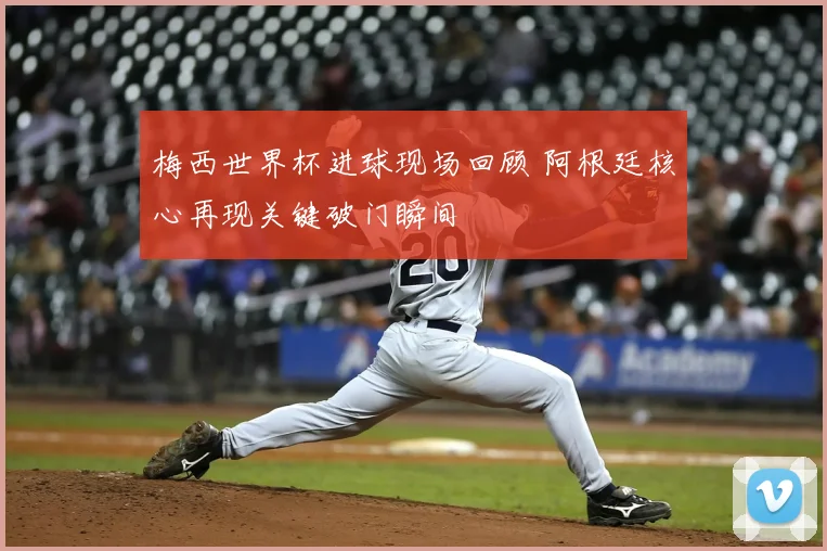 梅西世界杯进球现场回顾 阿根廷核心再现关键破门瞬间
