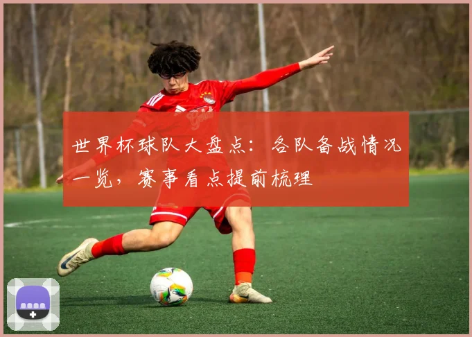 世界杯球队大盘点：各队备战情况一览，赛事看点提前梳理