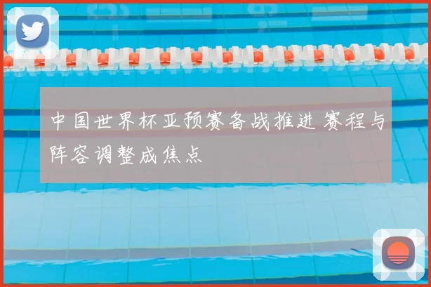 中国世界杯亚预赛备战推进 赛程与阵容调整成焦点