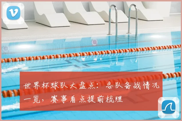 世界杯球队大盘点：各队备战情况一览，赛事看点提前梳理
