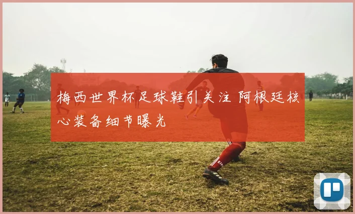 梅西世界杯足球鞋引关注 阿根廷核心装备细节曝光