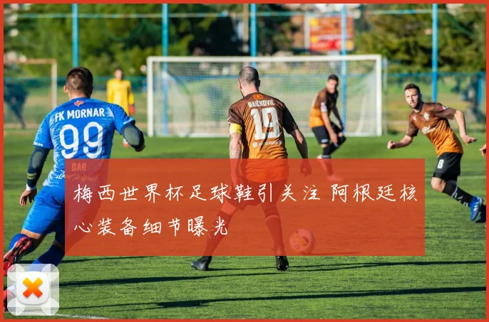 梅西世界杯足球鞋引关注 阿根廷核心装备细节曝光