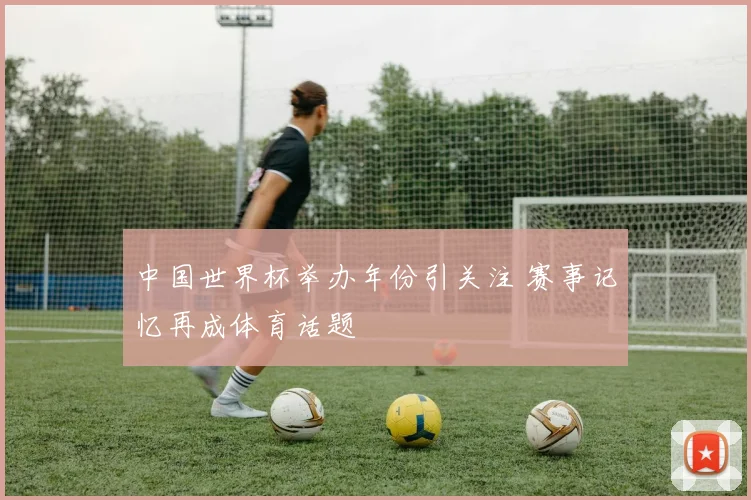 中国世界杯举办年份引关注 赛事记忆再成体育话题